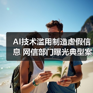 AI技术滥用制造虚假信息 网信部门曝光典型案例