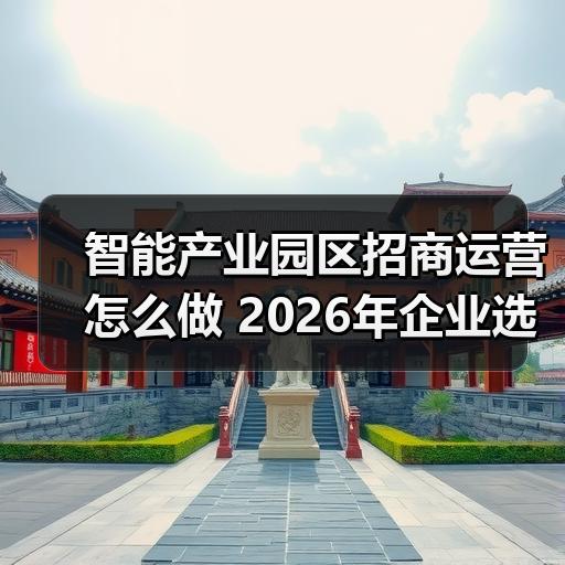 智能产业园区招商运营怎么做 2026年企业选址避坑要点